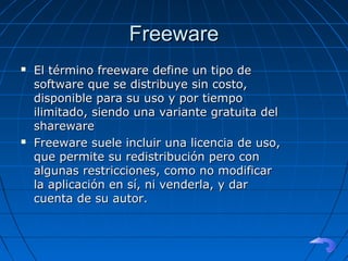 FreewareFreeware
 El término freeware define un tipo deEl término freeware define un tipo de
software que se distribuye sin costo,software que se distribuye sin costo,
disponible para su uso y por tiempodisponible para su uso y por tiempo
ilimitado, siendo una variante gratuita delilimitado, siendo una variante gratuita del
sharewareshareware
 Freeware suele incluir una licencia de uso,Freeware suele incluir una licencia de uso,
que permite su redistribución pero conque permite su redistribución pero con
algunas restricciones, como no modificaralgunas restricciones, como no modificar
la aplicación en sí, ni venderla, y darla aplicación en sí, ni venderla, y dar
cuenta de su autor.cuenta de su autor.
 