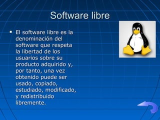 Software libreSoftware libre
 El software libre es laEl software libre es la
denominación deldenominación del
software que respetasoftware que respeta
la libertad de losla libertad de los
usuarios sobre suusuarios sobre su
producto adquirido y,producto adquirido y,
por tanto, una vezpor tanto, una vez
obtenido puede serobtenido puede ser
usado, copiado,usado, copiado,
estudiado, modificado,estudiado, modificado,
y redistribuidoy redistribuido
libremente.libremente.
 