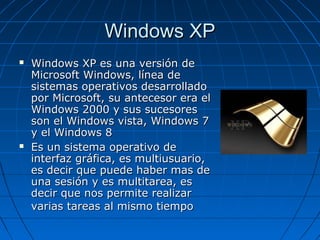Windows XPWindows XP
 Windows XP es una versión deWindows XP es una versión de
Microsoft Windows, línea deMicrosoft Windows, línea de
sistemas operativos desarrolladosistemas operativos desarrollado
por Microsoft, su antecesor era elpor Microsoft, su antecesor era el
Windows 2000 y sus sucesoresWindows 2000 y sus sucesores
son el Windows vista, Windows 7son el Windows vista, Windows 7
y el Windows 8y el Windows 8
 Es un sistema operativo deEs un sistema operativo de
interfaz gráfica, es multiusuario,interfaz gráfica, es multiusuario,
es decir que puede haber mas dees decir que puede haber mas de
una sesión y es multitarea, esuna sesión y es multitarea, es
decir que nos permite realizardecir que nos permite realizar
varias tareas al mismo tiempovarias tareas al mismo tiempo
 