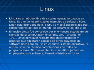 LinuxLinux
 LinuxLinux es un núcleo libre de sistema operativo basado enes un núcleo libre de sistema operativo basado en
Unix. Es uno de los principales ejemplos de software libre.Unix. Es uno de los principales ejemplos de software libre.
Linux está licenciado bajo la GPL v2 y está desarrollado porLinux está licenciado bajo la GPL v2 y está desarrollado por
colaboradores de todo el mundo. El desarrollo del día a díacolaboradores de todo el mundo. El desarrollo del día a día
 El núcleo Linux fue concebido por el entonces estudiante deEl núcleo Linux fue concebido por el entonces estudiante de
ciencias de la computación finlandés, Linu Torvalds, enciencias de la computación finlandés, Linu Torvalds, en
1991. Linux consiguió rápidamente desarrolladores y1991. Linux consiguió rápidamente desarrolladores y
usuarios que adoptaron códigos de otros proyectos deusuarios que adoptaron códigos de otros proyectos de
software libre para su uso en el nuevo sistema operativo. Elsoftware libre para su uso en el nuevo sistema operativo. El
núcleo Linux ha recibido contribuciones de miles denúcleo Linux ha recibido contribuciones de miles de
programadores. Normalmente Linux se utiliza junto a unprogramadores. Normalmente Linux se utiliza junto a un
empaquetado de software, llamado distribución Linux.empaquetado de software, llamado distribución Linux.
 