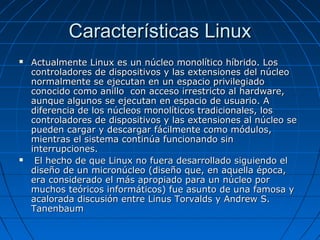 Características LinuxCaracterísticas Linux
 Actualmente Linux es un núcleo monolítico híbrido. LosActualmente Linux es un núcleo monolítico híbrido. Los
controladores de dispositivos y las extensiones del núcleocontroladores de dispositivos y las extensiones del núcleo
normalmente se ejecutan en un espacio privilegiadonormalmente se ejecutan en un espacio privilegiado
conocido como anillo con acceso irrestricto al hardware,conocido como anillo con acceso irrestricto al hardware,
aunque algunos se ejecutan en espacio de usuario. Aaunque algunos se ejecutan en espacio de usuario. A
diferencia de los núcleos monolíticos tradicionales, losdiferencia de los núcleos monolíticos tradicionales, los
controladores de dispositivos y las extensiones al núcleo secontroladores de dispositivos y las extensiones al núcleo se
pueden cargar y descargar fácilmente como módulos,pueden cargar y descargar fácilmente como módulos,
mientras el sistema continúa funcionando sinmientras el sistema continúa funcionando sin
interrupciones.interrupciones.
 El hecho de que Linux no fuera desarrollado siguiendo elEl hecho de que Linux no fuera desarrollado siguiendo el
diseño de un micronúcleo (diseño que, en aquella época,diseño de un micronúcleo (diseño que, en aquella época,
era considerado el más apropiado para un núcleo porera considerado el más apropiado para un núcleo por
muchos teóricos informáticos) fue asunto de una famosa ymuchos teóricos informáticos) fue asunto de una famosa y
acalorada discusión entre Linus Torvalds y Andrew S.acalorada discusión entre Linus Torvalds y Andrew S.
TanenbaumTanenbaum
 