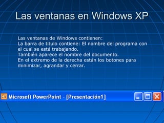 Las ventanas en Windows XPLas ventanas en Windows XP
Las ventanas de Windows contienen:
La barra de titulo contiene: El nombre del programa con
el cual se está trabajando.
También aparece el nombre del documento.
En el extremo de la derecha están los botones para
minimizar, agrandar y cerrar.
 