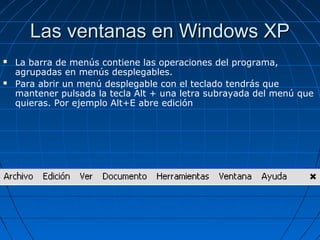 Las ventanas en Windows XPLas ventanas en Windows XP
 La barra de menús contiene las operaciones del programa,
agrupadas en menús desplegables.
 Para abrir un menú desplegable con el teclado tendrás que
mantener pulsada la tecla Alt + una letra subrayada del menú que
quieras. Por ejemplo Alt+E abre edición
 
