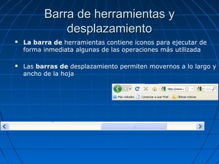 Barra de herramientas yBarra de herramientas y
desplazamientodesplazamiento
 La barra de herramientas contiene iconos para ejecutar de
forma inmediata algunas de las operaciones más utilizada
 Las barras de desplazamiento permiten movernos a lo largo y
ancho de la hoja
 