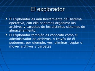 El exploradorEl explorador
 El Explorador es una herramienta del sistema
operativo, con ella podemos organizar los
archivos y carpetas de los distintos sistemas de
almacenamiento.
 El Explorador también es conocido como el
administrador de archivos. A través de él
podemos, por ejemplo, ver, eliminar, copiar o
mover archivos y carpetas
 