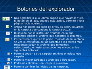 Botones del exploradorBotones del explorador
 Nos permitirá ir a la última página que hayamos visto.
El botón de al lado, cuando esta activo, permite ir una
página hacia adelante.
 Arriba nos permitirá subir de nivel, es decir, situarnos
en la carpeta que contiene la carpeta actual.
 Búsqueda nos muestra una ventana en la que
podemos buscar el archivo que nosotros le digamos.
 Carpetas hace que en la parte izquierda de la ventana
se vea la estructura de las carpetas o las tareas más
frecuentes según el archivo que tengamos
seleccionado, en esta zona podemos encontrar los
siguientes botones:
 Permite copiar a otra carpeta archivos o incluso otra
carpeta.
 Permite mover carpetas o archivos o otro lugar.
 Podremos eliminar una carpeta o archivo
 Permite cambiar las vistas de las carpetas.
 