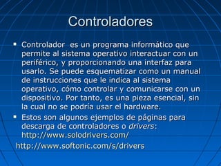 ControladoresControladores
 Controlador es un programa informático queControlador es un programa informático que
permite al sistema operativo interactuar con unpermite al sistema operativo interactuar con un
periférico, y proporcionando una interfaz paraperiférico, y proporcionando una interfaz para
usarlo. Se puede esquematizar como un manualusarlo. Se puede esquematizar como un manual
de instrucciones que le indica al sistemade instrucciones que le indica al sistema
operativo, cómo controlar y comunicarse con unoperativo, cómo controlar y comunicarse con un
dispositivo. Por tanto, es una pieza esencial, sindispositivo. Por tanto, es una pieza esencial, sin
la cual no se podría usar el hardware.la cual no se podría usar el hardware.
 Estos son algunos ejemplos de páginas paraEstos son algunos ejemplos de páginas para
descarga de controladores odescarga de controladores o driversdrivers::
http://www.solodrivers.com/http://www.solodrivers.com/
http://www.softonic.com/s/drivershttp://www.softonic.com/s/drivers
 