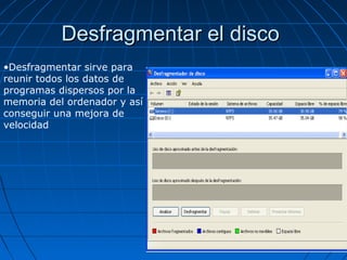 Desfragmentar el discoDesfragmentar el disco
•Desfragmentar sirve para
reunir todos los datos de
programas dispersos por la
memoria del ordenador y así
conseguir una mejora de
velocidad
 