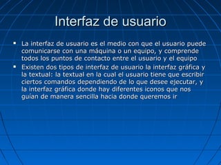 Interfaz de usuarioInterfaz de usuario
 La interfaz de usuario es el medio con que el usuario puedeLa interfaz de usuario es el medio con que el usuario puede
comunicarse con una máquina o un equipo, y comprendecomunicarse con una máquina o un equipo, y comprende
todos los puntos de contacto entre el usuario y el equipotodos los puntos de contacto entre el usuario y el equipo
 Existen dos tipos de interfaz de usuario la interfaz gráfica yExisten dos tipos de interfaz de usuario la interfaz gráfica y
la textual: la textual en la cual el usuario tiene que escribirla textual: la textual en la cual el usuario tiene que escribir
ciertos comandos dependiendo de lo que desee ejecutar, yciertos comandos dependiendo de lo que desee ejecutar, y
la interfaz gráfica donde hay diferentes iconos que nosla interfaz gráfica donde hay diferentes iconos que nos
guían de manera sencilla hacia donde queremos irguían de manera sencilla hacia donde queremos ir
 