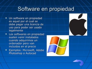 Software en propiedadSoftware en propiedad
 Un software en propiedadUn software en propiedad
es aquel por el cual sees aquel por el cual se
debe pagar una licencia dedebe pagar una licencia de
uso para poder ser usadouso para poder ser usado
legalmentelegalmente
 Los softwares en propiedadLos softwares en propiedad
suelen venir instaladossuelen venir instalados
cuando adquirimos uncuando adquirimos un
ordenador pero vanordenador pero van
incluidos en el precioincluidos en el precio
 Ejemplos: Microsoft, AdobeEjemplos: Microsoft, Adobe
Photoshop o AutocadPhotoshop o Autocad
 