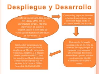 Moodle ha sido desarrollado desde
1999 (desde 2001 con la
arquitectura actual). Mejoras
importantes en cuanto a
accesibilidad y flexibilidad de
visualización fueron desarrollados
en la versión 1.5.
Como no hay pagos por licencias
o límites de crecimiento, una
institución puede añadir los
servidores Moodle que necesite.
El desarrollo de Moodle
continúa como un proyecto de
software libre apoyado por un
equipo de programadores y
una comunidad de usuarios
internacional, quienes solicitan
contribuciones a Moodle
Community que alienta el
debate.
También hay algunos paquetes
autoinstalables para facilitar el
despliegue de Moodle, incluyendo
Fantástico, JumpBox, y el paquete
Moodle para Debian GNU/Linux.
Los usuarios son libres de distribuir
y modificar el software bajo los
términos de la Licencia Pública
General de GNU (GNU GPL).
 