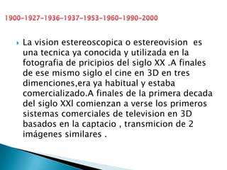  La vision estereoscopica o estereovision es
una tecnica ya conocida y utilizada en la
fotografia de pricipios del siglo XX .A finales
de ese mismo siglo el cine en 3D en tres
dimenciones,era ya habitual y estaba
comercializado.A finales de la primera decada
del siglo XXl comienzan a verse los primeros
sistemas comerciales de television en 3D
basados en la captacio , transmicion de 2
imágenes similares .
 
