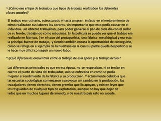 • ¿Cómo era el tipo de trabajo y que tipos de trabajo realizaban las diferentes
clases sociales?
El trabajo era rutinario, estructurado y hacia un gran énfasis en el mejoramiento de
cómo realizaban sus labores los obreros, sin importar lo que esto podía causar en el
individuo. Los obreros trabajaban, para poder ganarse el pan de cada día con el sudor
de su frente, trabajando como máquinas. En la película se puede ver que el trabajo era
realizado en fabricas, ( en el caso del protagonista, una fabrica metalúrgica) y era esta
la principal fuente de trabajo, y siendo también escasa la oportunidad de conseguirlo,
como se refleja en el ejemplo de la huérfana en la cual su padre queda despedido y se
le hace muy difícil conseguir un nuevo labor.
• ¿Qué diferencias encuentras entre el trabajo de esa época y el trabajo actual?
Las diferencias principales es que en esa época, no se respetaban, ni se tenían en
cuenta el punto de vista del trabajador, solo se enfocaba en como se podia
mejorar el rendimiento de la fabrica y su producción. Y actualmente debido a que
las escuelas sociológicas comenzaron a provocar un cambio en la producción, los
trabajadores tienen derechos, tienen gremios que lo apoyan, y existen leyes que
los resguardan de cualquier tipo de explotación, aunque no hay que dejar de
lados que en muchos lugares del mundo, y de nuestro país esto no sucede.
 