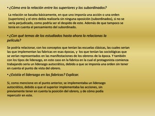 • ¿Cómo era la relación entre los superiores y los subordinados?
La relación se basaba básicamente, en que uno imponía una acción o una orden
(superiores) y el otro debía realizarla sin ninguna oposición (subordinados), si no se
vería perjudicado, como podría ser el despido de este. Además de que tampoco se
tenia en cuenta el pensamiento del subordinado.
• ¿Con qué temas de los estudiados hasta ahora lo relacionas la
película?
Se podría relacionar, con los conceptos que tenían las escuelas clásicas, las cuales serian
las que implementan las fabricas en esas épocas, y los que tenían las sociológicas que
se verían representados en las manifestaciones de los obreros de la época. Y también
con los tipos de liderazgo, en este caso en la fabrica en la cual el protagonista comienza
trabajando seria un liderazgo autocrático, debido a que se imponía una orden sin tener
en cuenta el punto de vista del obrero.
• ¿Existía el liderazgo en las fabricas? Explicar.
Si, como mencione en el punto anterior, se implementaba un liderazgo
autocrático, debido a que el superior implementaba las acciones, sin
previamente tener en cuenta la posición del obrero, y de cómo podía
repercutir en este.
 
