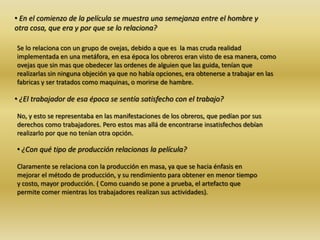 • En el comienzo de la película se muestra una semejanza entre el hombre y
otra cosa, que era y por que se lo relaciona?
Se lo relaciona con un grupo de ovejas, debido a que es la mas cruda realidad
implementada en una metáfora, en esa época los obreros eran visto de esa manera, como
ovejas que sin mas que obedecer las ordenes de alguien que las guida, tenían que
realizarlas sin ninguna objeción ya que no había opciones, era obtenerse a trabajar en las
fabricas y ser tratados como maquinas, o morirse de hambre.
• ¿El trabajador de esa época se sentía satisfecho con el trabajo?
No, y esto se representaba en las manifestaciones de los obreros, que pedían por sus
derechos como trabajadores. Pero estos mas allá de encontrarse insatisfechos debían
realizarlo por que no tenían otra opción.
• ¿Con qué tipo de producción relacionas la película?
Claramente se relaciona con la producción en masa, ya que se hacia énfasis en
mejorar el método de producción, y su rendimiento para obtener en menor tiempo
y costo, mayor producción. ( Como cuando se pone a prueba, el artefacto que
permite comer mientras los trabajadores realizan sus actividades).
 