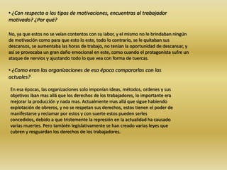 • ¿Con respecto a los tipos de motivaciones, encuentras al trabajador
motivado? ¿Por qué?
No, ya que estos no se veían contentos con su labor, y el mismo no le brindaban ningún
de motivación como para que esto lo este, todo lo contrario, se le quitaban sus
descansos, se aumentaba las horas de trabajo, no tenían la oportunidad de descansar, y
así se provocaba un gran daño emocional en este, como cuando el protagonista sufre un
ataque de nervios y ajustando todo lo que vea con forma de tuercas.
• ¿Como eran las organizaciones de esa época compararlas con las
actuales?
En esa épocas, las organizaciones solo imponían ideas, métodos, ordenes y sus
objetivos iban mas allá que los derechos de los trabajadores, lo importante era
mejorar la producción y nada mas. Actualmente mas allá que sigue habiendo
explotación de obreros, y no se respetan sus derechos, estos tienen el poder de
manifestarse y reclamar por estos y con suerte estos pueden serles
concedidos, debido a que tristemente la represión en la actualidad ha causado
varias muertes. Pero también legislativamente se han creado varias leyes que
cubren y resguardan los derechos de los trabajadores.
 