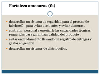 Fortaleza amenazas (fa)
 desarrollar un sistema de seguridad para el proceso de
fabricación para evitar accidentes y evitar demoras .
 contratar personal y enseñarle las capacidades técnicas
requeridas para garantizar calidad del producto .
 evitar endeudamiento llevando un registro de entregas y
gastos en general.
 desarrollar un sistema de distribución.
 