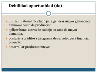 Debilidad oportunidad (do)
 utilizar material reciclado para generar mayor ganancia y
aminorar costo de producción.
 aplicar horas extras de trabajo en caso de mayor
demanda.
 postular a créditos y programa de sercotec para financiar
proyecto.
 desarrollar productos nuevos.
 
