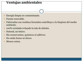 Ventajas ambientales
 Energía limpia no contaminante.
 Fuente renovable.
 Fabricados con residuos forestales contribuye a la limpieza del medio
ambiente.
 100% reciclado evitando la tala de árboles.
 Natural, no tóxico.
 Sin conservantes, químicos ni aditivos.
 No emite humo ni olores.
 Menos ceniza.
 