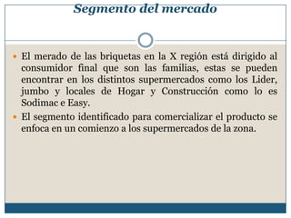 Segmento del mercado
 El merado de las briquetas en la X región está dirigido al
consumidor final que son las familias, estas se pueden
encontrar en los distintos supermercados como los Lider,
jumbo y locales de Hogar y Construcción como lo es
Sodimac e Easy.
 El segmento identificado para comercializar el producto se
enfoca en un comienzo a los supermercados de la zona.
 