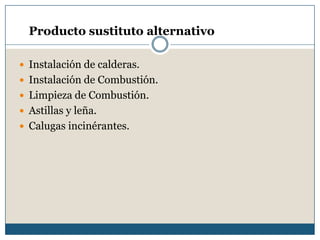 Producto sustituto alternativo
 Instalación de calderas.
 Instalación de Combustión.
 Limpieza de Combustión.
 Astillas y leña.
 Calugas incinérantes.
 