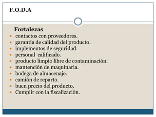 F.O.D.A
Fortalezas
 contactos con proveedores.
 garantía de calidad del producto.
 implementos de seguridad.
 personal calificado.
 producto limpio libre de contaminación.
 mantención de maquinaria.
 bodega de almacenaje.
 camión de reparto.
 buen precio del producto.
 Cumplir con la fiscalización.
 