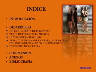 INDICE
• INTRODUCCIÓN
• DESARROLLO
¿QUÉ ES LA TRATA DE PERSONAS?
TRATA DE PERSONAS EN MÉXICO
LA VERDADERA REALIDAD
“ROSA” Y EL MUNDO DE LA TRATA DE PERSONAS;
ENGAÑOS, GOLPIZAS, EXPLOTACIÓN SEXUAL
EN CONTRA DE LA TRATA
• CONCLUSION
• ANEXOS
• BIBLIOGRAFÍA
REGRESAR
 