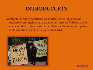 INTRODUCCIÓN
La misión de esta presentación es aportar, como podamos, al
combate y prevención de la trata de personas en México, con la
intención de involucrarnos más en la situación de nuestro país y
erradicar crímenes tan crueles como la trata.
REGRESAR
 
