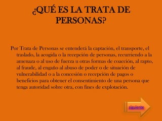 ¿QUÉ ES LA TRATA DE
PERSONAS?
Por Trata de Personas se entenderá la captación, el transporte, el
traslado, la acogida o la recepción de personas, recurriendo a la
amenaza o al uso de fuerza u otras formas de coacción, al rapto,
al fraude, al engaño al abuso de poder o de situación de
vulnerabilidad o a la concesión o recepción de pagos o
beneficios para obtener el consentimiento de una persona que
tenga autoridad sobre otra, con fines de explotación.
siguiente
 