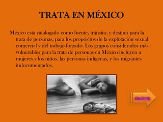 TRATA EN MÉXICO
México esta catalogado como fuente, tránsito, y destino para la
trata de personas, para los propósitos de la explotación sexual
comercial y del trabajo forzado. Los grupos considerados más
vulnerables para la trata de personas en México incluyen a
mujeres y los niños, las personas indígenas, y los migrantes
indocumentados.
siguiente
 