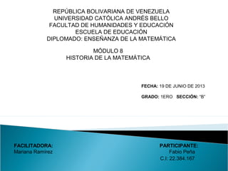 FECHA: 19 DE JUNIO DE 2013
GRADO: 1ERO SECCIÓN: “B”
REPÚBLICA BOLIVARIANA DE VENEZUELA
UNIVERSIDAD CATÓLICA ANDRÉS BELLO
FACULTAD DE HUMANIDADES Y EDUCACIÓN
ESCUELA DE EDUCACIÓN
DIPLOMADO: ENSEÑANZA DE LA MATEMÁTICA
MÓDULO 8
HISTORIA DE LA MATEMÁTICA
FACILITADORA: PARTICIPANTE:
Mariana Ramírez Fabio Peña
C.I: 22.384.167
 
