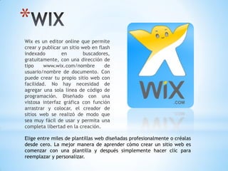 *
Wix es un editor online que permite
crear y publicar un sitio web en flash
indexado en buscadores,
gratuitamente, con una dirección de
tipo www.wix.com/nombre de
usuario/nombre de documento. Con
puede crear tu propio sitio web con
facilidad. No hay necesidad de
agregar una sola línea de código de
programación. Diseñado con una
vistosa interfaz gráfica con función
arrastrar y colocar, el creador de
sitios web se realizó de modo que
sea muy fácil de usar y permita una
completa libertad en la creación.
Elige entre miles de plantillas web diseñadas profesionalmente o créalas
desde cero. La mejor manera de aprender cómo crear un sitio web es
comenzar con una plantilla y después simplemente hacer clic para
reemplazar y personalizar.
 