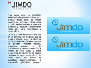 Elige entre miles de plantillas
web diseñadas profesionalmente o
créalas desde cero. La mejor
manera de aprender cómo crear
un sitio web es comenzar con una
plantilla y después simplemente
hacer clic para reemplazar y
personalizar.
La interfaz de Jimdo está basada
en un sistema de módulos que se
pueden añadir, mover y eliminar
de forma flexible. De esta manera
se pueden insertar textos,
imágenes propias o de
plataformas externas como Flirck
vídeos de You Tube, y otros
elementos. El diseño de la página
también se deja personalizar de
forma fácil por medio de
plantillas predeterminadas o
insertando plantillas propias.
*
 