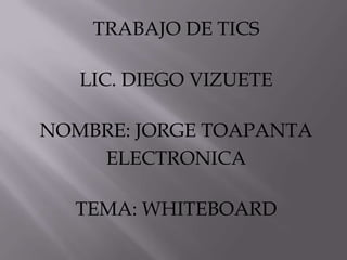 TRABAJO DE TICS
LIC. DIEGO VIZUETE
NOMBRE: JORGE TOAPANTA
ELECTRONICA
TEMA: WHITEBOARD
 