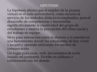HIPOTESIS
La hipótesis afirma que el empleo de la pizarra
virtual en el aula universitaria, como recurso al
servicio de los métodos didácticos empleados, para el
desarrollo de competencias e incrementa
significativamente la creatividad del grupo de
estudiantes y mejora la percepción del clima social y
del trabajo en equipo.
Sirve para interactuar entre el alumno y el maestro es
una herramienta donde los estudiantes de hoy viven
y juegan y aprende utilizando los medios de
comunicación.
Un lugar para crear, web, documentos de texto
basado en compartir. Escribe en solitario o
colaborando con los demás.
 