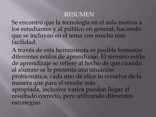 RESUMEN
Se encontró que la tecnología en el aula motiva a
los estudiantes y al público en general, haciendo
que se incluyan en el tema con mucha más
facilidad.
A través de esta herramienta es posible fomentar
diferentes estilos de aprendizaje. El término estilo
de aprendizaje se refiere al hecho de que cuando
al alumno se le presenta una situación
problemática, cada uno de ellos lo resuelve de la
manera que para el resulte más
apropiada, inclusive varios pueden llegar al
resultado correcto, pero utilizando diferentes
estrategias.
 