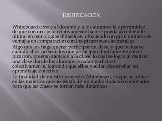 JUSTIFICACIÓN
Whiteboard ofrece al docente y a los alumnos la oportunidad
de que con un costo relativamente bajo se pueda acceder a lo
último en tecnologías didácticas, ofreciendo un gran número de
ventajas en comparación con los pizarrones electrónicos.
Algo que los haga querer participar en clase, y que inclusive
cuando ellos no sean los que participan directamente con el
pizarrón, presten atención a la clase, lo cual se logra al realizar
una clase donde los alumnos puedan participar
colectivamente, logrando que ellos puedan desarrollar un
aprendizaje colectivo.
La finalidad de nuestro proyecto Whiteboard, es que se utilice
en las materias que necesitan de un medio didáctico innovador
para que las clases se tornen más dinámicas
 
