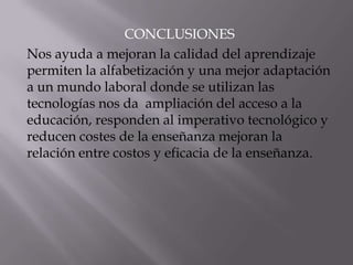 CONCLUSIONES
Nos ayuda a mejoran la calidad del aprendizaje
permiten la alfabetización y una mejor adaptación
a un mundo laboral donde se utilizan las
tecnologías nos da ampliación del acceso a la
educación, responden al imperativo tecnológico y
reducen costes de la enseñanza mejoran la
relación entre costos y eficacia de la enseñanza.
 