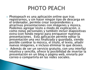  Photopeach es una aplicación online que tras
registrarnos, y sin hacer ningún tipo de descarga en
el ordenador, permite crear sorprendentes y
atractivas presentaciones con imágenes y música.
Podemos agregar texto a modo de explicación, o
como notas personales y también incluir diapositivas
extra (con fondo negro) para enriquecer nuestras
presentaciones. Esta aplicación permite editar la
presentación una vez finalizada y guardada, siendo
posible cambiar la música, el título, el texto, añadir
nuevas imágenes, e incluso eliminar lo que desees.
 Además de ser un servicio gratuito, con una interfaz
intuitiva y sencilla, ofrece la posibilidad de insertar la
presentación en un blog o página web, enviarla por
correo o compartirla en las redes sociales.
 