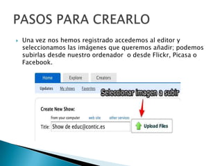  Una vez nos hemos registrado accedemos al editor y
seleccionamos las imágenes que queremos añadir; podemos
subirlas desde nuestro ordenador o desde Flickr, Picasa o
Facebook.
 