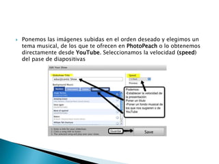  Ponemos las imágenes subidas en el orden deseado y elegimos un
tema musical, de los que te ofrecen en PhotoPeach o lo obtenemos
directamente desde YouTube. Seleccionamos la velocidad (speed)
del pase de diapositivas
 