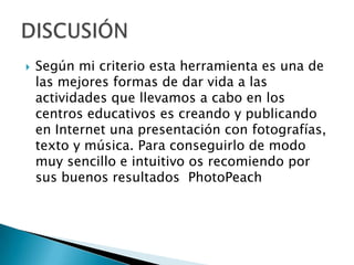  Según mi criterio esta herramienta es una de
las mejores formas de dar vida a las
actividades que llevamos a cabo en los
centros educativos es creando y publicando
en Internet una presentación con fotografías,
texto y música. Para conseguirlo de modo
muy sencillo e intuitivo os recomiendo por
sus buenos resultados PhotoPeach
 