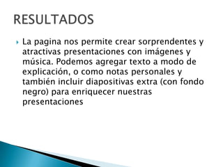  La pagina nos permite crear sorprendentes y
atractivas presentaciones con imágenes y
música. Podemos agregar texto a modo de
explicación, o como notas personales y
también incluir diapositivas extra (con fondo
negro) para enriquecer nuestras
presentaciones
 