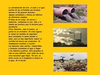 La contaminación del aire, el suelo y el agua
muchas de las actividades que hacemos
durante el día generan desechos.
Algunos contaminan y alteran los hábitats
de diferentes animales.
El humo de los autos, las micros e
industrias, contaminan el aire. Dile a tu
familia que prefiera usar la bicicleta para
movilizarse.
Otros desechos, como la basura, se
juntan en un vertedero. En estos lugares
se toman las medidas de seguridad
para contaminar lo menos posible el
suelo, pero es muy importante reducir la
cantidad de basura que producimos. Es
fundamental reutilizar y reciclar.
Los desechos como aceites, combustibles
y lavalozas contaminan el agua si llegan
a los hábitats acuáticos. Esto perjudica la
vida en esos hábitats, pues todos los seres
vivos necesitan agua limpia. Por eso, no
botes aceite en el lavaplatos ni basura en
el agua. En la lección
 