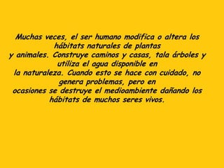 Muchas veces, el ser humano modifica o altera los
hábitats naturales de plantas
y animales. Construye caminos y casas, tala árboles y
utiliza el agua disponible en
la naturaleza. Cuando esto se hace con cuidado, no
genera problemas, pero en
ocasiones se destruye el medioambiente dañando los
hábitats de muchos seres vivos.
 