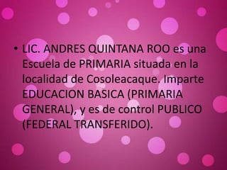 • LIC. ANDRES QUINTANA ROO es una
Escuela de PRIMARIA situada en la
localidad de Cosoleacaque. Imparte
EDUCACION BASICA (PRIMARIA
GENERAL), y es de control PUBLICO
(FEDERAL TRANSFERIDO).
 