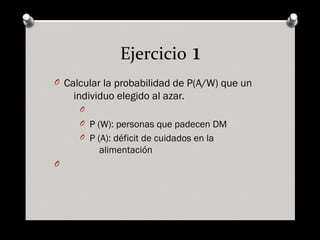 Ejercicio 1
O Calcular la probabilidad de P(A/W) que un
individuo elegido al azar.
O
O P (W): personas que padecen DM
O P (A): déficit de cuidados en la
alimentación
O
 