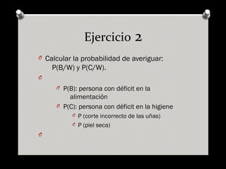 Ejercicio 2
O Calcular la probabilidad de averiguar:
P(B/W) y P(C/W).
O
O P(B): persona con déficit en la
alimentación
O P(C): persona con déficit en la higiene
O P (corte incorrecto de las uñas)
O P (piel seca)
O
 