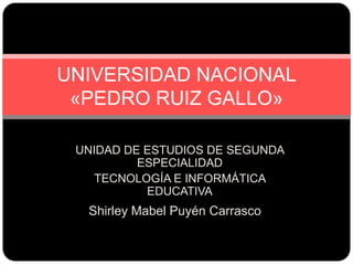 Shirley Mabel Puyén Carrasco
UNIVERSIDAD NACIONAL
«PEDRO RUIZ GALLO»
UNIDAD DE ESTUDIOS DE SEGUNDA
ESPECIALIDAD
TECNOLOGÍA E INFORMÁTICA
EDUCATIVA
 