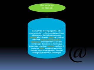 Que es correo
electrónico
es un servicio de red que permite a los
usuarios enviar y recibir mensajes y archivos
rápidamente (también denominados
mensajes electrónicos o cartas electrónicas)
mediante sistemas de comunicación
electrónicos. Principalmente se usa este
nombre para denominar al sistema que
provee este servicio en Internet, mediante el
protocolo SMTP, aunque por extensión
también puede verse aplicado a sistemas
análogos que usen otras tecnologías
 